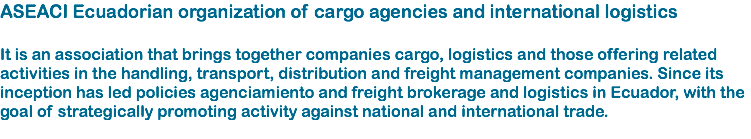 ASEACI Ecuadorian organization of cargo agencies and international logistics It is an association that brings together companies cargo, logistics and those offering related activities in the handling, transport, distribution and freight management companies. Since its inception has led policies agenciamiento and freight brokerage and logistics in Ecuador, with the goal of strategically promoting activity against national and international trade. 