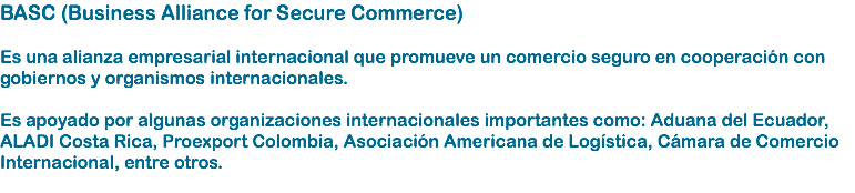 BASC (Business Alliance for Secure Commerce) Es una alianza empresarial internacional que promueve un comercio seguro en cooperación con gobiernos y organismos internacionales. Es apoyado por algunas organizaciones internacionales importantes como: Aduana del Ecuador, ALADI Costa Rica, Proexport Colombia, Asociación Americana de Logística, Cámara de Comercio Internacional, entre otros. 